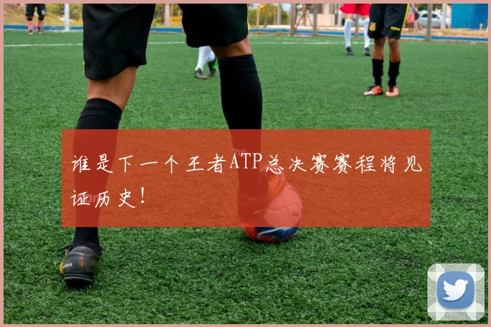 谁是下一个王者ATP总决赛赛程将见证历史！