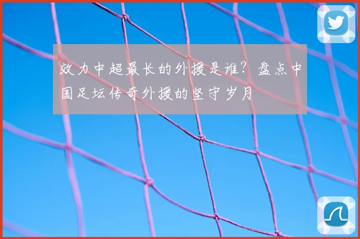 效力中超最长的外援是谁？盘点中国足坛传奇外援的坚守岁月