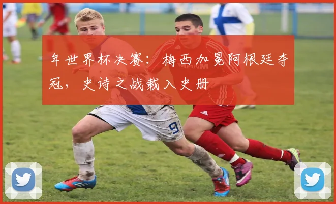 年世界杯决赛：梅西加冕阿根廷夺冠，史诗之战载入史册