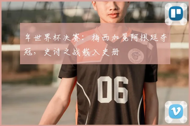 年世界杯决赛：梅西加冕阿根廷夺冠，史诗之战载入史册