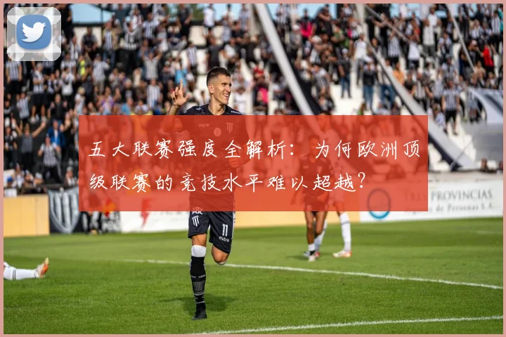 五大联赛强度全解析：为何欧洲顶级联赛的竞技水平难以超越？