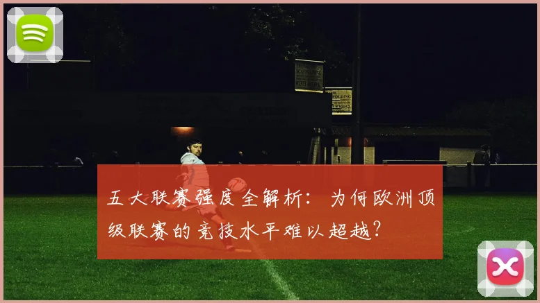 五大联赛强度全解析：为何欧洲顶级联赛的竞技水平难以超越？