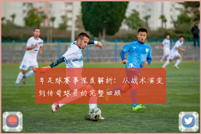 年足球赛事深度解析：从战术演变到传奇球员的完整回顾
