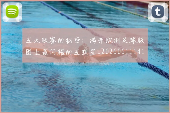 五大联赛的秘密：揭开欧洲足球版图上最闪耀的五颗星_20260611141754
